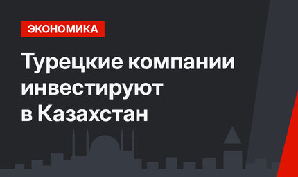 Турецкие компании инвестируют в Казахстан 