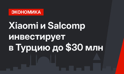 Xiaomi и Salcomp инвестирует в Турцию до $30 млн