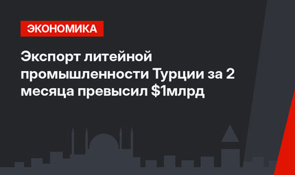 Экспорт литейной промышленности Турции за 2 месяца превысил $1млрд 