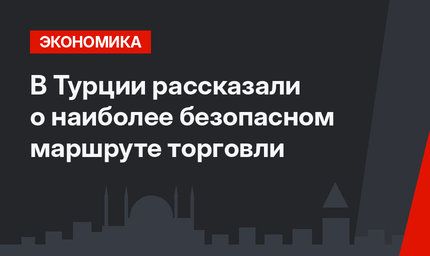 В Турции рассказали о наиболее безопасном маршруте торговли