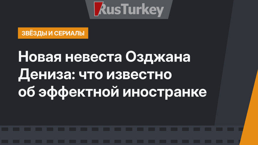 Новая невеста Озджана Дениза: что известно об эффектной иностранке