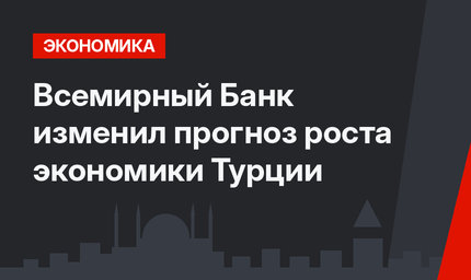 Всемирный Банк изменил прогноз роста экономики Турции 
