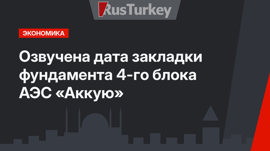 Озвучена дата закладки  фундамента 4-го блока АЭС «Аккую»