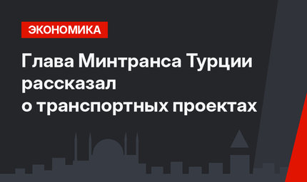 Глава Минтранса Турции рассказал о транспортных проектах