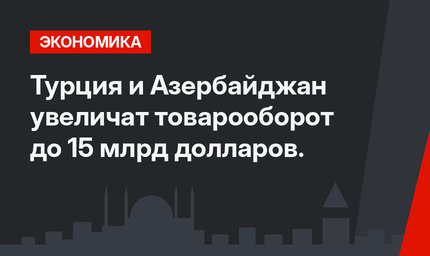 Турция и Азербайджан увеличат товарооборот до 15 млрд долларов.