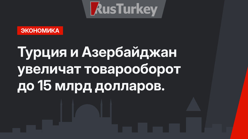 Турция и Азербайджан увеличат товарооборот до 15 млрд долларов.