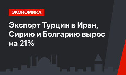 Экспорт Турции в Иран, Сирию и Болгарию  вырос на 21%