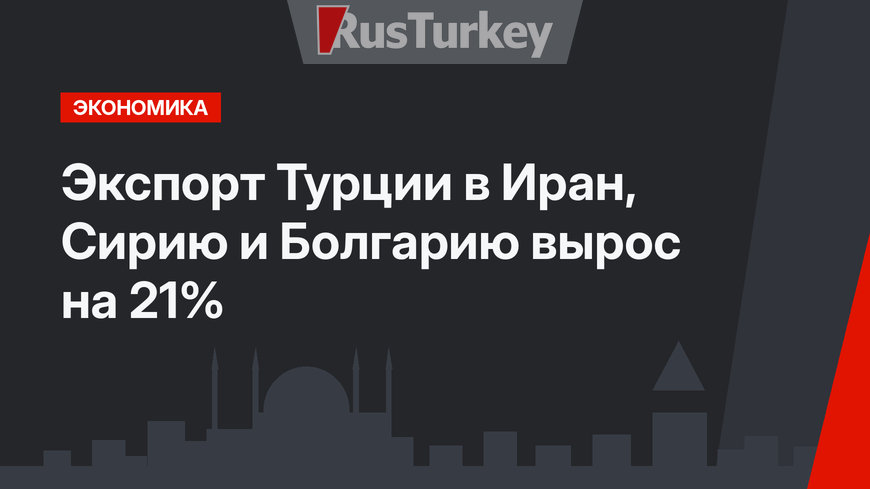 Экспорт Турции в Иран, Сирию и Болгарию  вырос на 21%