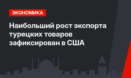 Наибольший рост экспорта турецких товаров зафиксирован в США