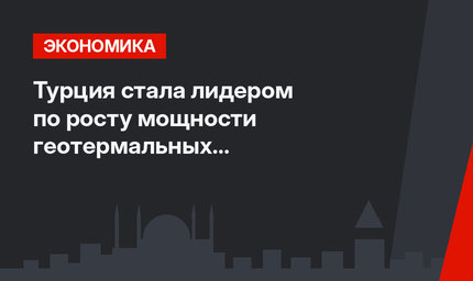 Турция стала лидером по росту мощности геотермальных электростанций