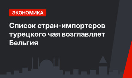Список стран-импортеров турецкого чая возглавляет Бельгия