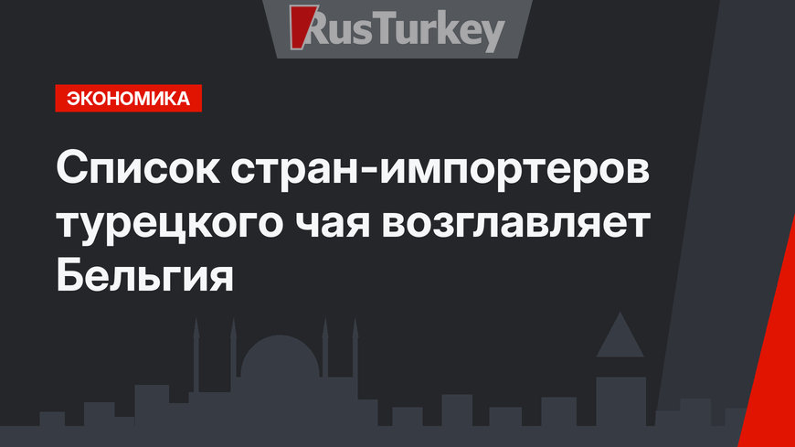 Список стран-импортеров турецкого чая возглавляет Бельгия