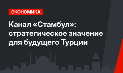 Канал «Стамбул»: стратегическое значение для будущего Турции