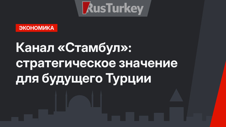 Канал «Стамбул»: стратегическое значение для будущего Турции