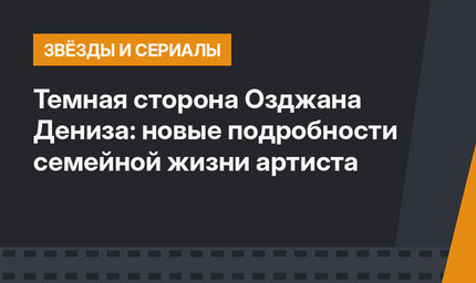 Темная сторона Озджана Дениза: новые подробности семейной жизни артиста