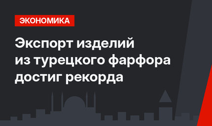 Экспорт изделий из турецкого фарфора достиг рекорда