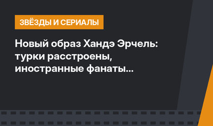 Новый образ Хандэ Эрчель: турки расстроены, иностранные фанаты в восторге
