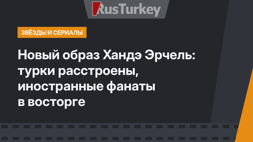 Новый образ Хандэ Эрчель: турки расстроены, иностранные фанаты в восторге