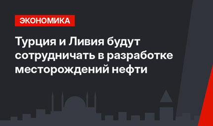 Турция и Ливия будут сотрудничать в разработке месторождений нефти