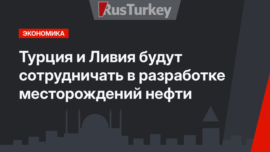 Турция и Ливия будут сотрудничать в разработке месторождений нефти