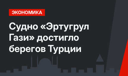 Судно «Эртугрул Гази» достигло берегов Турции