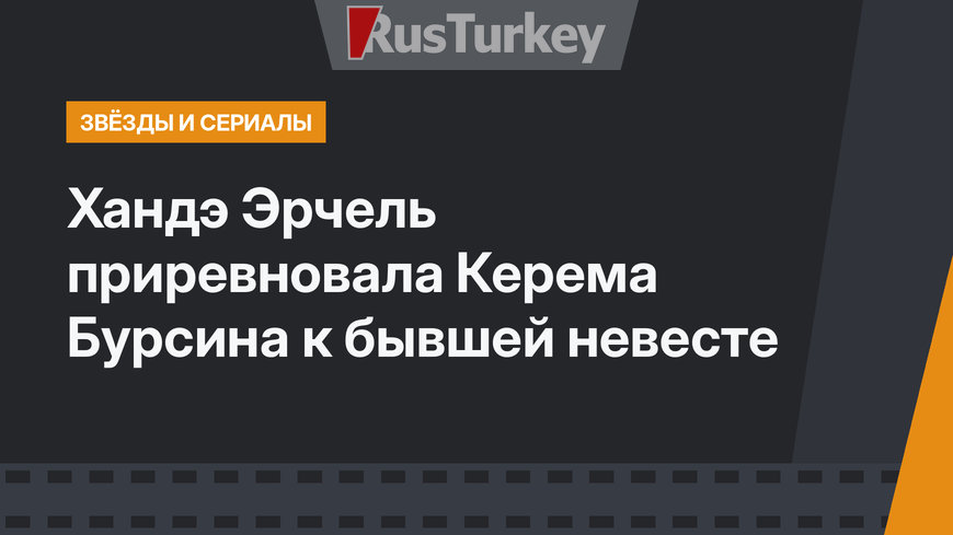 Хандэ Эрчель приревновала Керема Бурсина к бывшей невесте