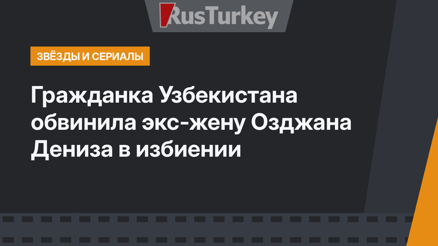 Гражданка Узбекистана обвинила экс-жену Озджана Дениза в избиении
