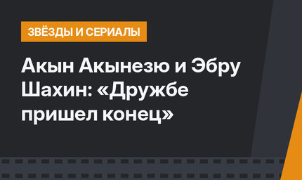 Акын Акынезю и Эбру Шахин: «Дружбе пришел конец»