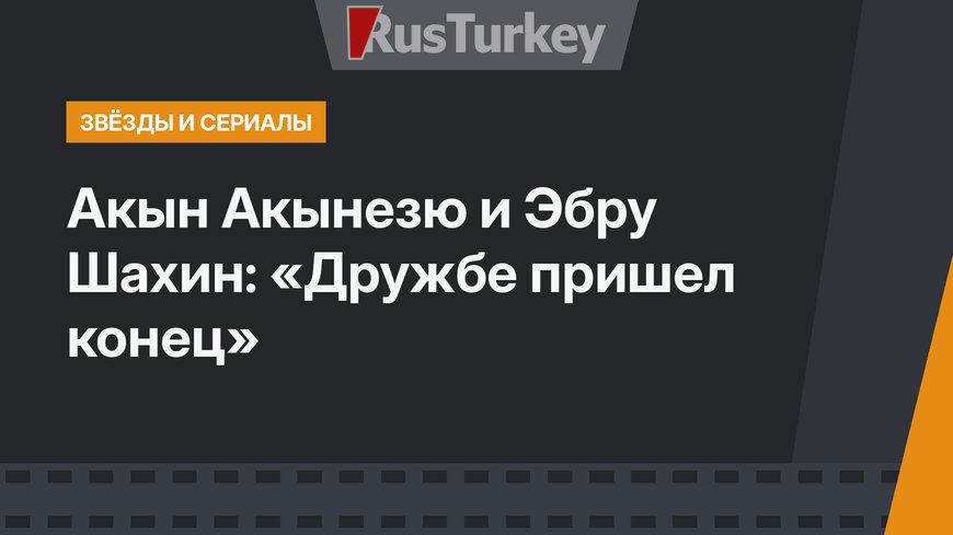 Акын Акынезю и Эбру Шахин: «Дружбе пришел конец»