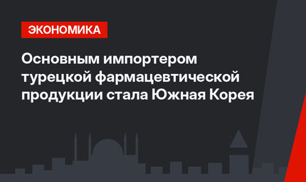 Основным импортером турецкой фармацевтической продукции стала Южная Корея