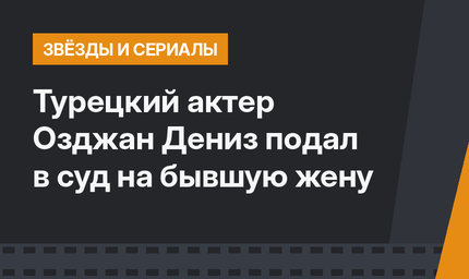 Турецкий актер Озджан Дениз подал в суд на бывшую жену