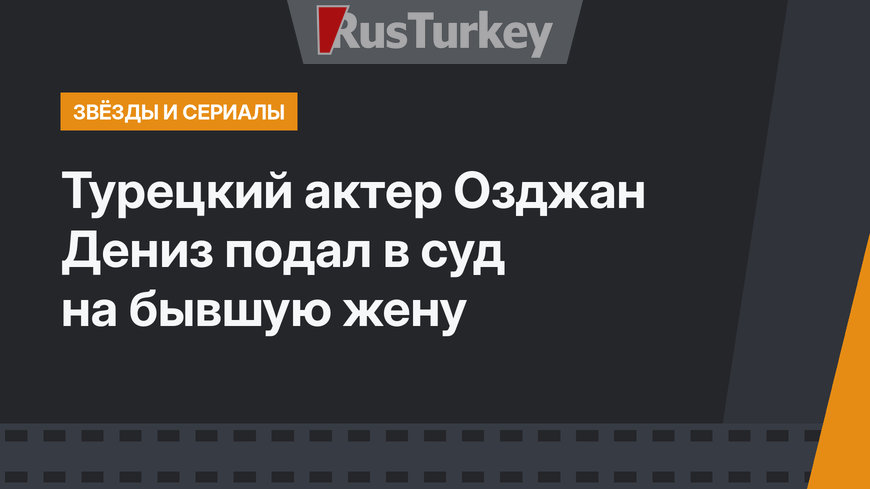 Турецкий актер Озджан Дениз подал в суд на бывшую жену