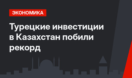 Турецкие инвестиции в Казахстан побили рекорд