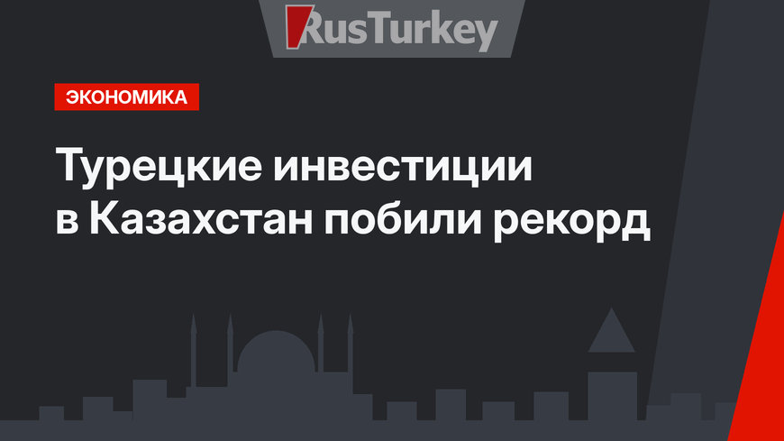 Турецкие инвестиции в Казахстан побили рекорд