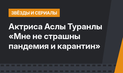 Актриса Аслы Туранлы «Мне не страшны пандемия и карантин»
