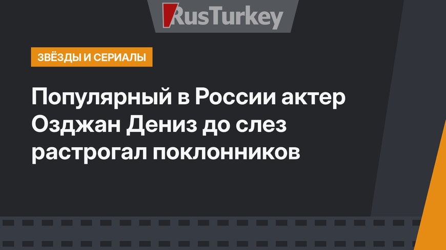 Популярный в России актер Озджан Дениз до слез растрогал поклонников
