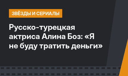 Русско-турецкая актриса Алина Боз: «Я не буду тратить деньги»