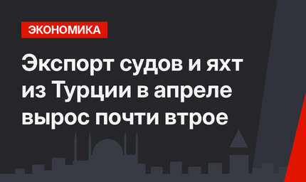 Экспорт судов и яхт из Турции в апреле вырос почти втрое