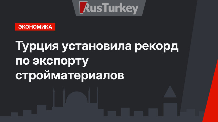 Турция установила рекорд по экспорту стройматериалов