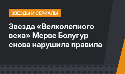 Звезда «Велколепного века» Мерве Болугур снова нарушила правила