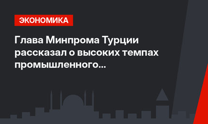 Глава Минпрома Турции рассказал о высоких темпах промышленного производства в стране