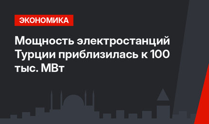 Мощность электростанций Турции приблизилась к 100 тыс. МВт