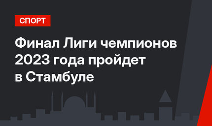 Финал Лиги чемпионов 2023 года пройдет в Стамбуле