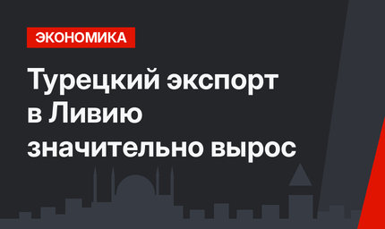 Турецкий экспорт в Ливию  значительно вырос 