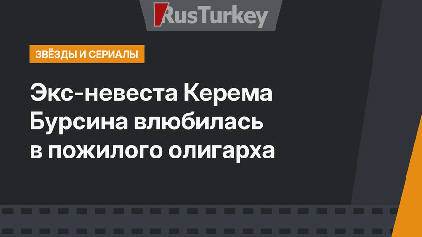 Экс-невеста Керема Бурсина влюбилась в пожилого олигарха