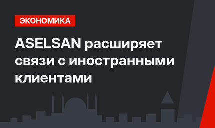 ASELSAN расширяет связи с иностранными клиентами
