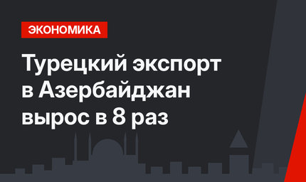 Турецкий экспорт в Азербайджан вырос в 8 раз