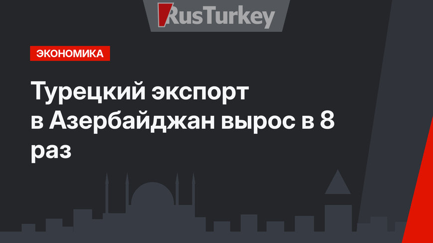 Турецкий экспорт в Азербайджан вырос в 8 раз
