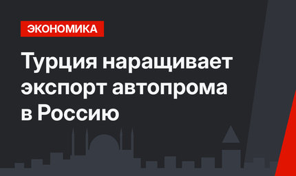 Турция наращивает экспорт автопрома в Россию