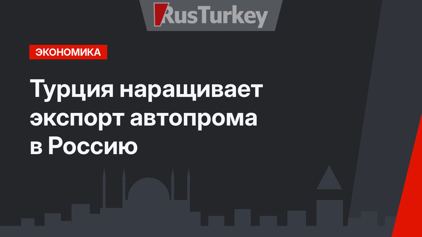 Турция наращивает экспорт автопрома в Россию